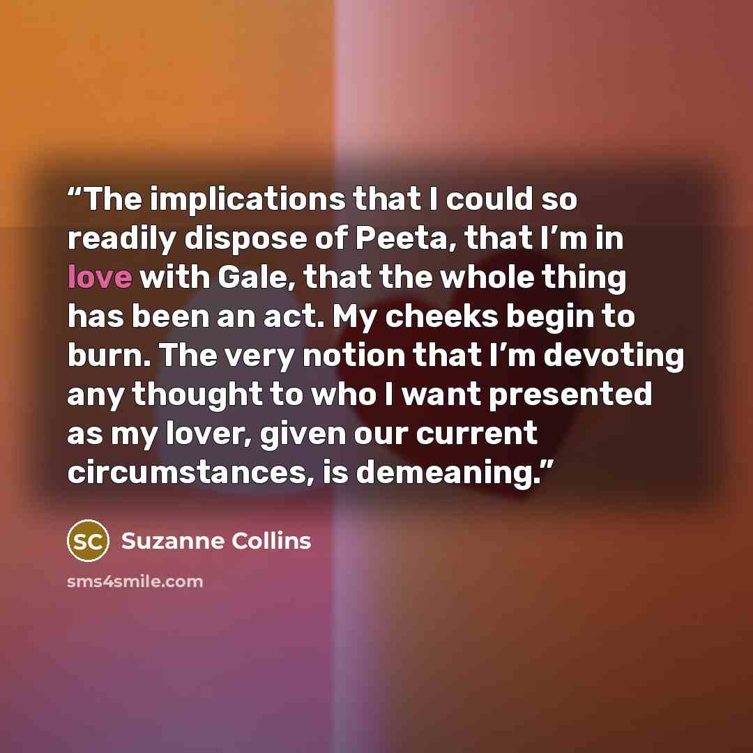 “The implications that I could so readily dispose of Peeta, that I’m in love with Gale, that the whole thing has been an act. My cheeks begin to burn. The very notion that I’m devoting any thought to who I want presented as my lover, given our current circumstances, is demeaning.” quote by Suzanne Collins