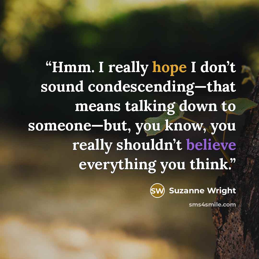 “Hmm. I really hope I don’t sound condescending—that means talking down to someone—but, you know, you really shouldn’t believe everything you think.” quote by Suzanne Wright