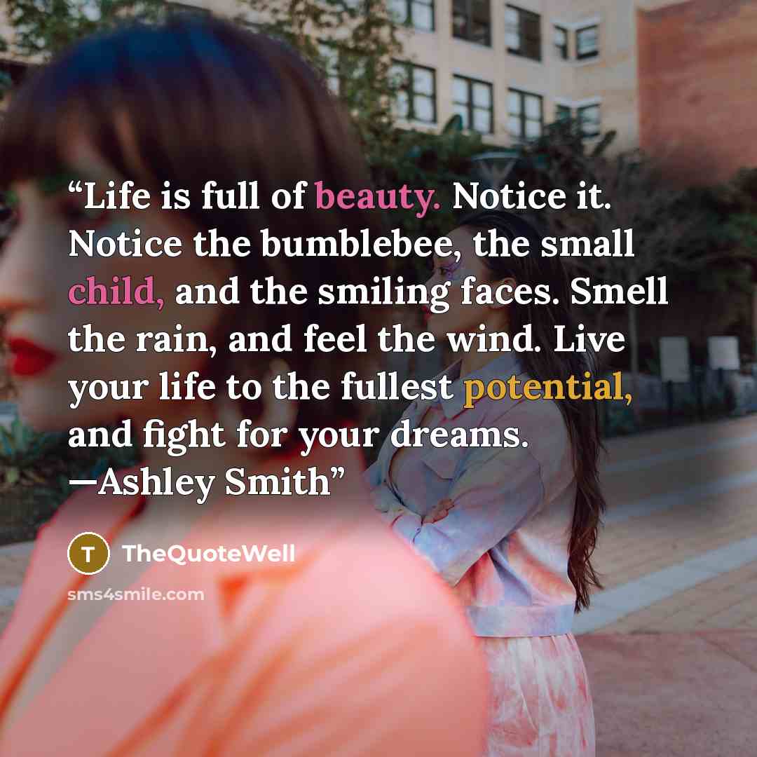 “Life is full of beauty. Notice it. Notice the bumblebee, the small child, and the smiling faces. Smell the rain, and feel the wind. Live your life to the fullest potential, and fight for your dreams. —Ashley Smith” quote by TheQuoteWell