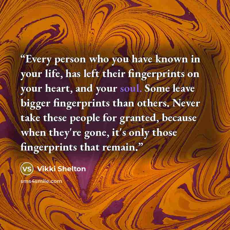 “Every person who you have known in your life, has left their fingerprints on your heart, and your soul. Some leave bigger fingerprints than others. Never take these people for granted, because when they're gone, it's only those fingerprints that remain.” quote by Vikki Shelton