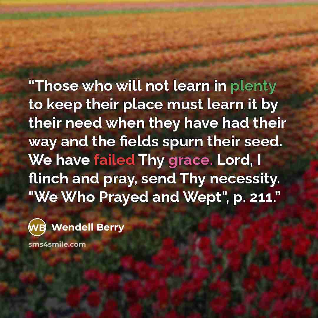 “Those who will not learn in plenty to keep their place must learn it by their need when they have had their way and the fields spurn their seed. We have failed Thy grace. Lord, I flinch and pray, send Thy necessity. "We Who Prayed and Wept", p. 211.” quote by Wendell Berry