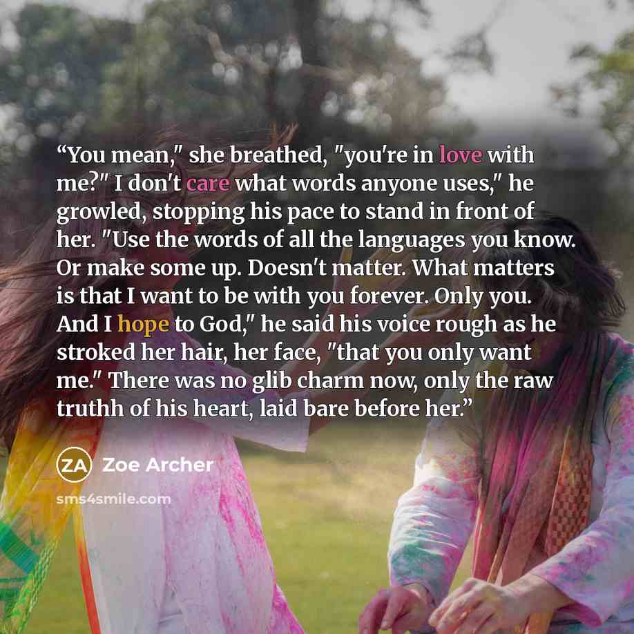 “You mean," she breathed, "you're in love with me?" I don't care what words anyone uses," he growled, stopping his pace to stand in front of her. "Use the words of all the languages you know. Or make some up. Doesn't matter. What matters is that I want to be with you forever. Only you. And I hope…” quote by Zoe Archer