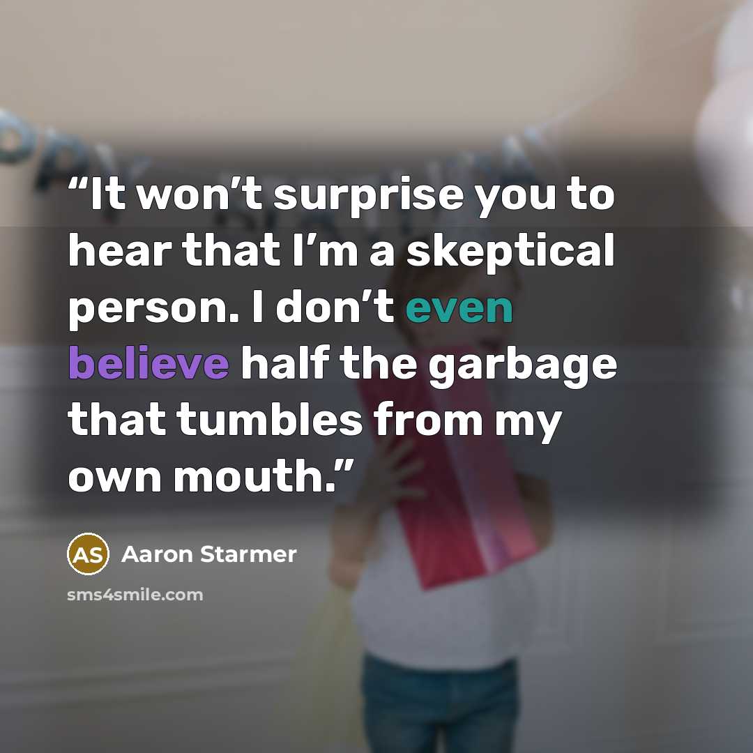 “It won’t surprise you to hear that I’m a skeptical person. I don’t even believe half the garbage that tumbles from my own mouth.” quote by Aaron Starmer