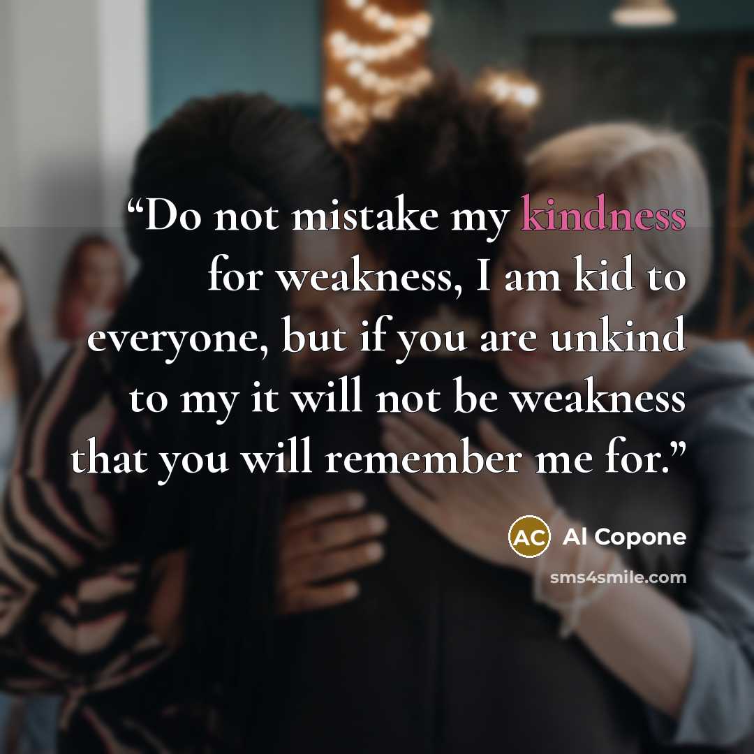 “Do not mistake my kindness for weakness, I am kid to everyone, but if you are unkind to my it will not be weakness that you will remember me for.” quote by Al Copone