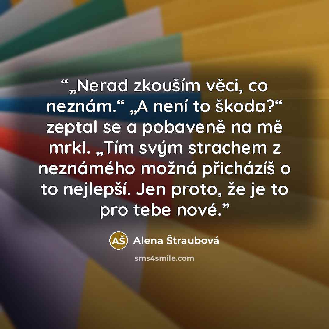 “„Nerad zkouším věci, co neznám.“ „A není to škoda?“ zeptal se a pobaveně na mě mrkl. „Tím svým strachem z neznámého možná přicházíš o to nejlepší. Jen proto, že je to pro tebe nové.” quote by Alena Štraubová