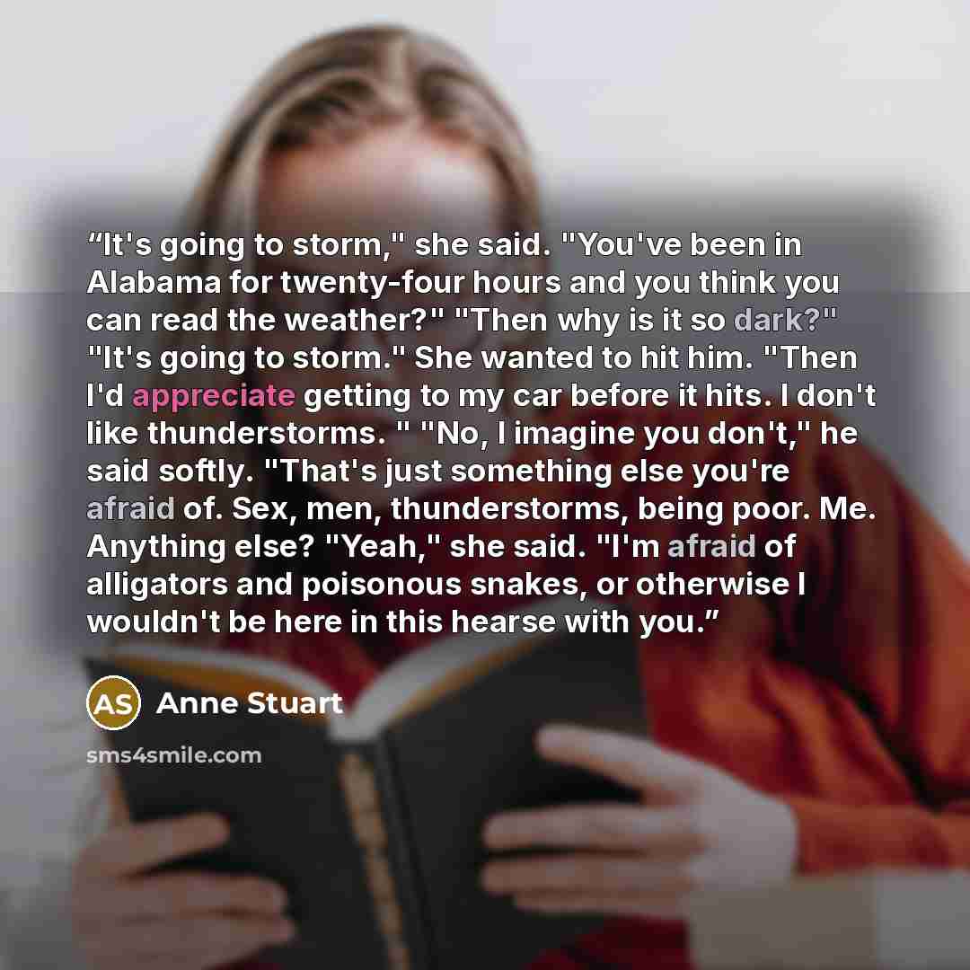 “It's going to storm," she said. "You've been in Alabama for twenty-four hours and you think you can read the weather?" "Then why is it so dark?" "It's going to storm." She wanted to hit him. "Then I'd appreciate getting to my car before it hits. I don't like thunderstorms. " "No, I imagine you…” quote by Anne Stuart