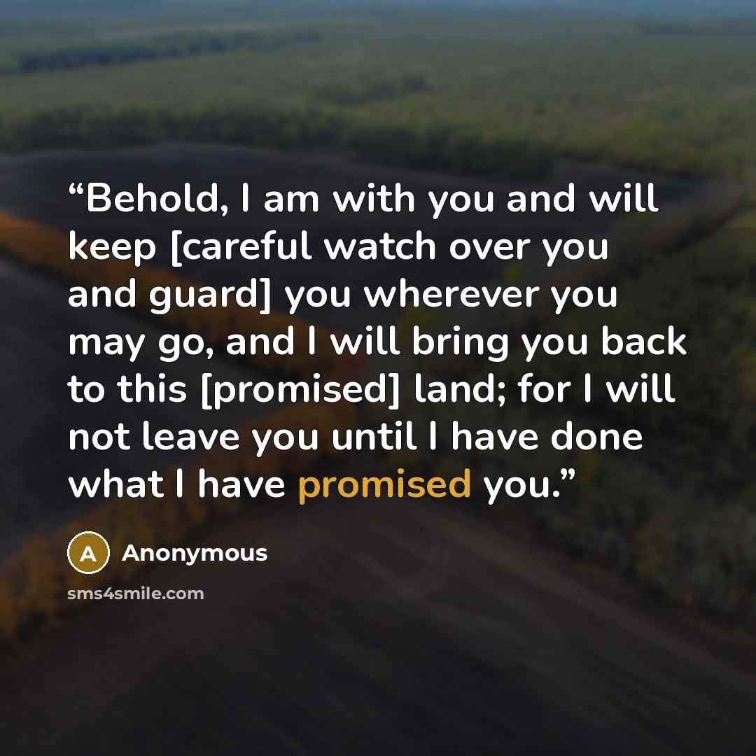 “Behold, I am with you and will keep [careful watch over you and guard] you wherever you may go, and I will bring you back to this [promised] land; for I will not leave you until I have done what I have promised you.” quote by Anonymous