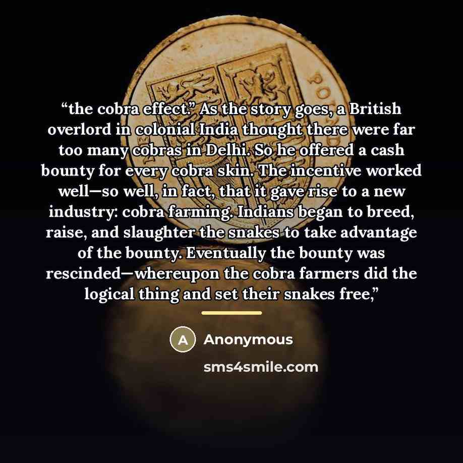 “the cobra effect.” As the story goes, a British overlord in colonial India thought there were far too many cobras in Delhi. So he offered a cash bounty for every cobra skin. The incentive worked well—so well, in fact, that it gave rise to a new industry: cobra farming. Indians began to breed…” quote by Anonymous