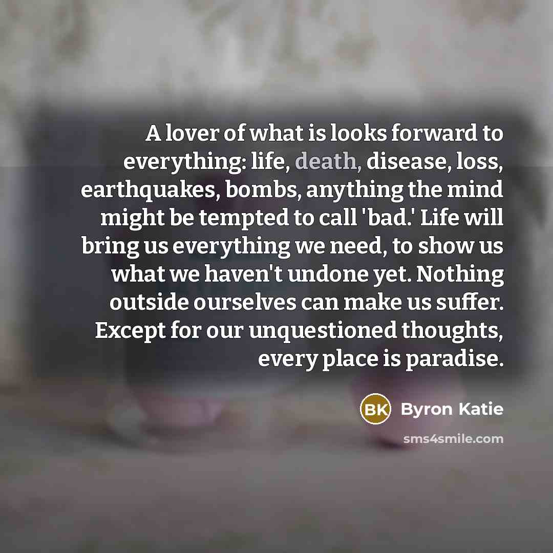 “A lover of what is looks forward to everything: life,…” quote by Byron Katie