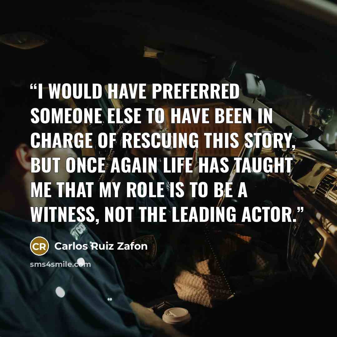 “I would have preferred someone else to have been in charge of rescuing this story, but once again life has taught me that my role is to be a witness, not the leading actor.” quote by Carlos Ruiz Zafón