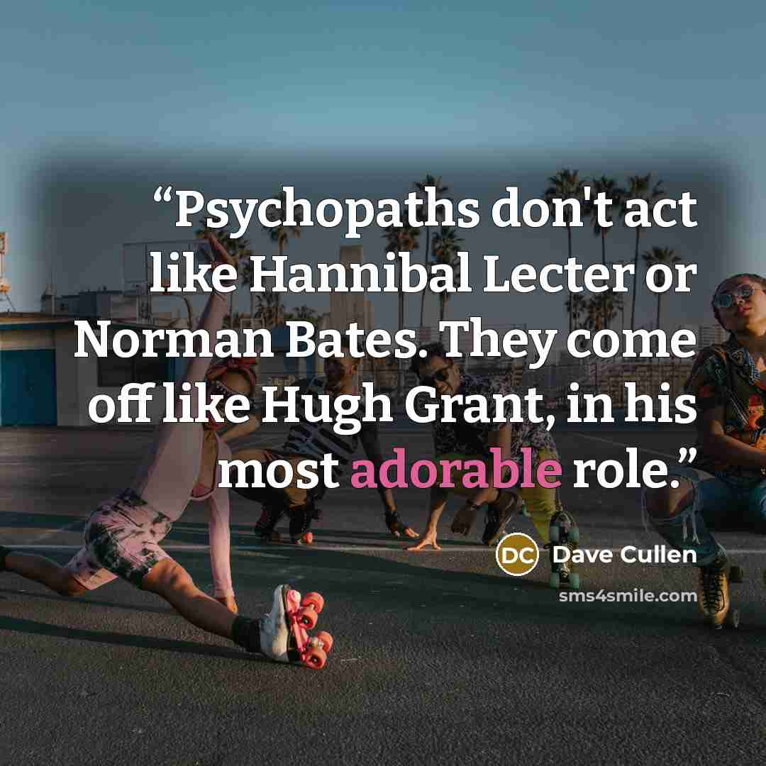 “Psychopaths don't act like Hannibal Lecter or Norman Bates. They come off like Hugh Grant, in his most adorable role.” quote by Dave Cullen