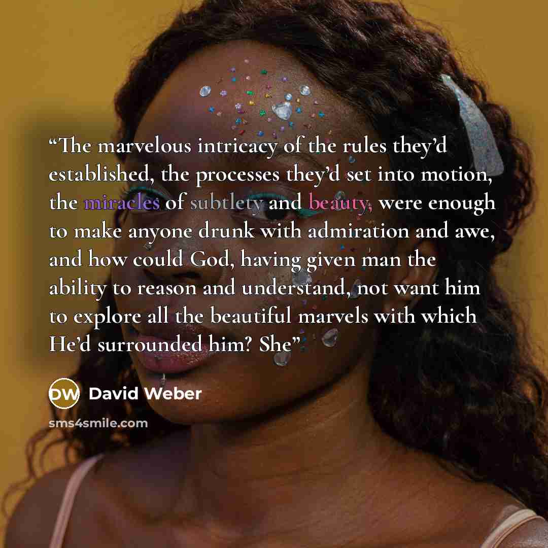 “The marvelous intricacy of the rules they’d established, the processes they’d set into motion, the miracles of subtlety and beauty, were enough to make anyone drunk with admiration and awe, and how could God, having given man the ability to reason and understand, not want him to explore all the…” quote by David Weber