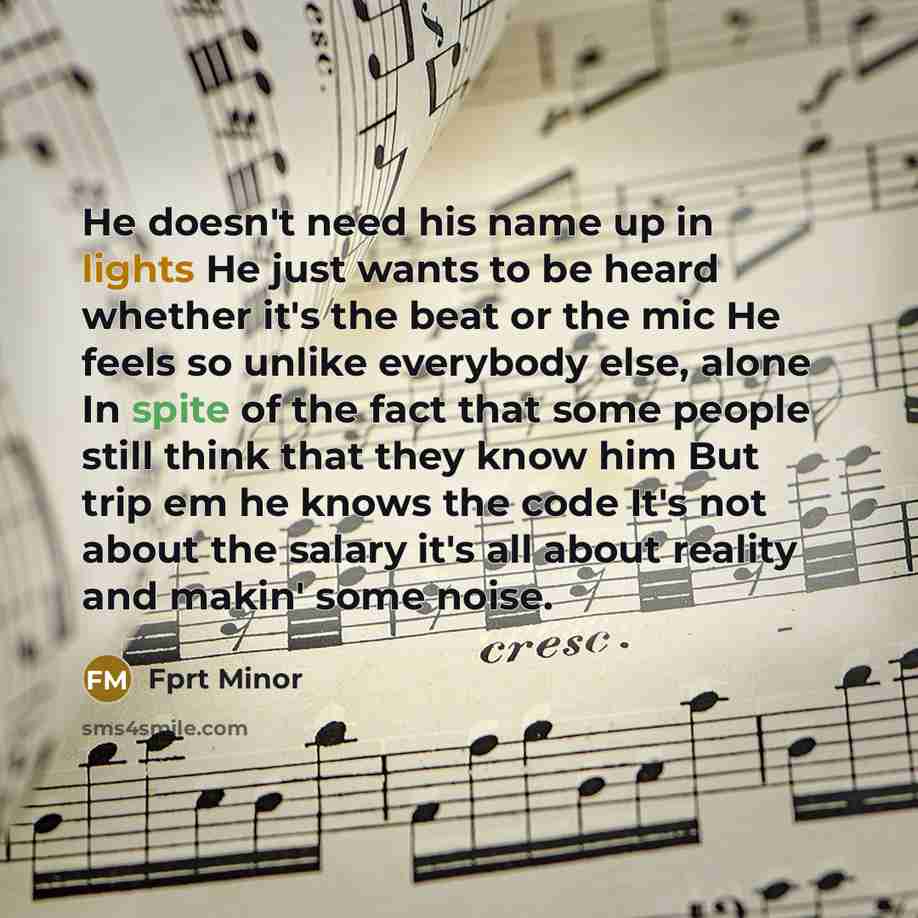 “He doesn't need his name up in lights He just wants to be heard whether it's the beat or the mic He feels so unlike everybody else, alone In spite of the fact that some people still think that they know him But trip em he knows the code It's not about the salary it's all about reality and makin'…” quote by Fprt Minor