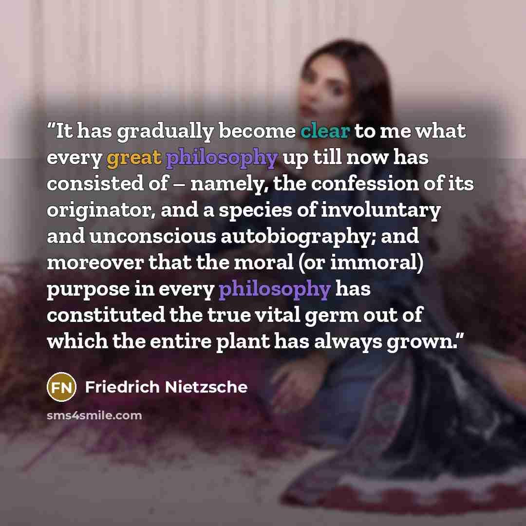 “It has gradually become clear to me what every great philosophy up till now has consisted of – namely, the confession of its originator, and a species of involuntary and unconscious autobiography; and moreover that the moral (or immoral) purpose in every philosophy has constituted the true vital…” quote by Friedrich Nietzsche