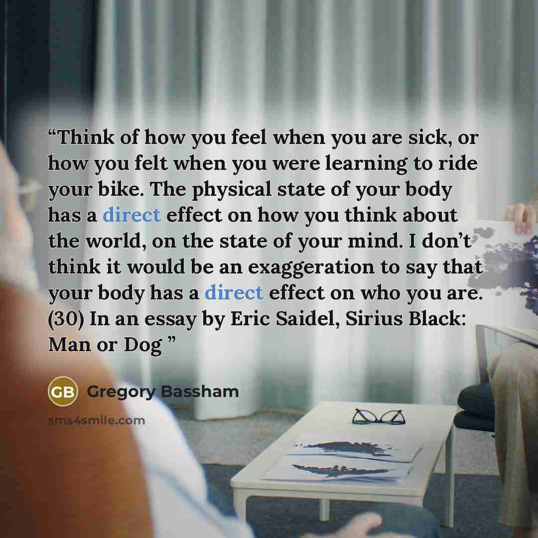 “Think of how you feel when you are sick, or how you felt when you were learning to ride your bike. The physical state of your body has a direct effect on how you think about the world, on the state of your mind. I don’t think it would be an exaggeration to say that your body has a direct effect on…” quote by Gregory Bassham
