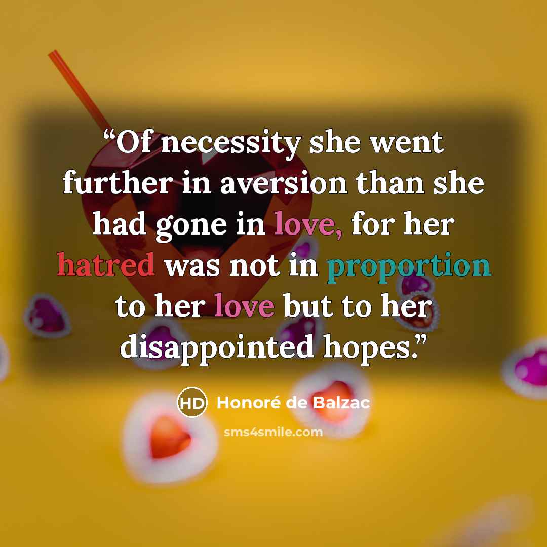 “Of necessity she went further in aversion than she had gone in love, for her hatred was not in proportion to her love but to her disappointed hopes.” quote by Honoré de Balzac