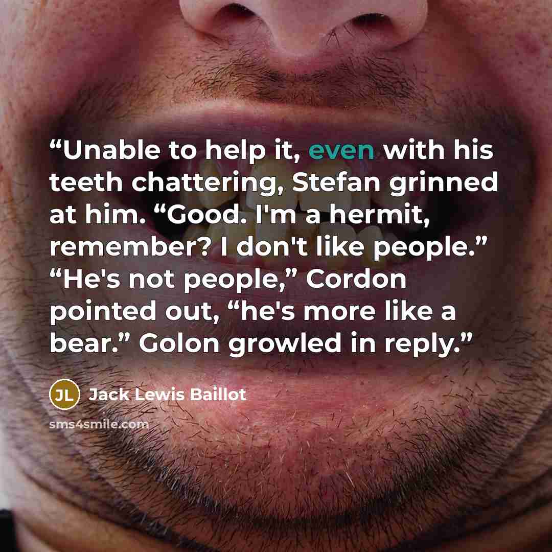 “Unable to help it, even with his teeth chattering, Stefan grinned at him. “Good. I'm a hermit, remember? I don't like people.” “He's not people,” Cordon pointed out, “he's more like a bear.” Golon growled in reply.” quote by Jack Lewis Baillot