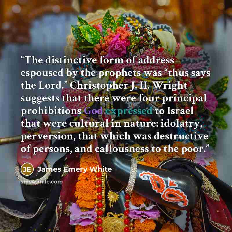 “The distinctive form of address espoused by the prophets was “thus says the Lord.” Christopher J. H. Wright suggests that there were four principal prohibitions God expressed to Israel that were cultural in nature: idolatry, perversion, that which was destructive of persons, and callousness to the…” quote by James Emery White