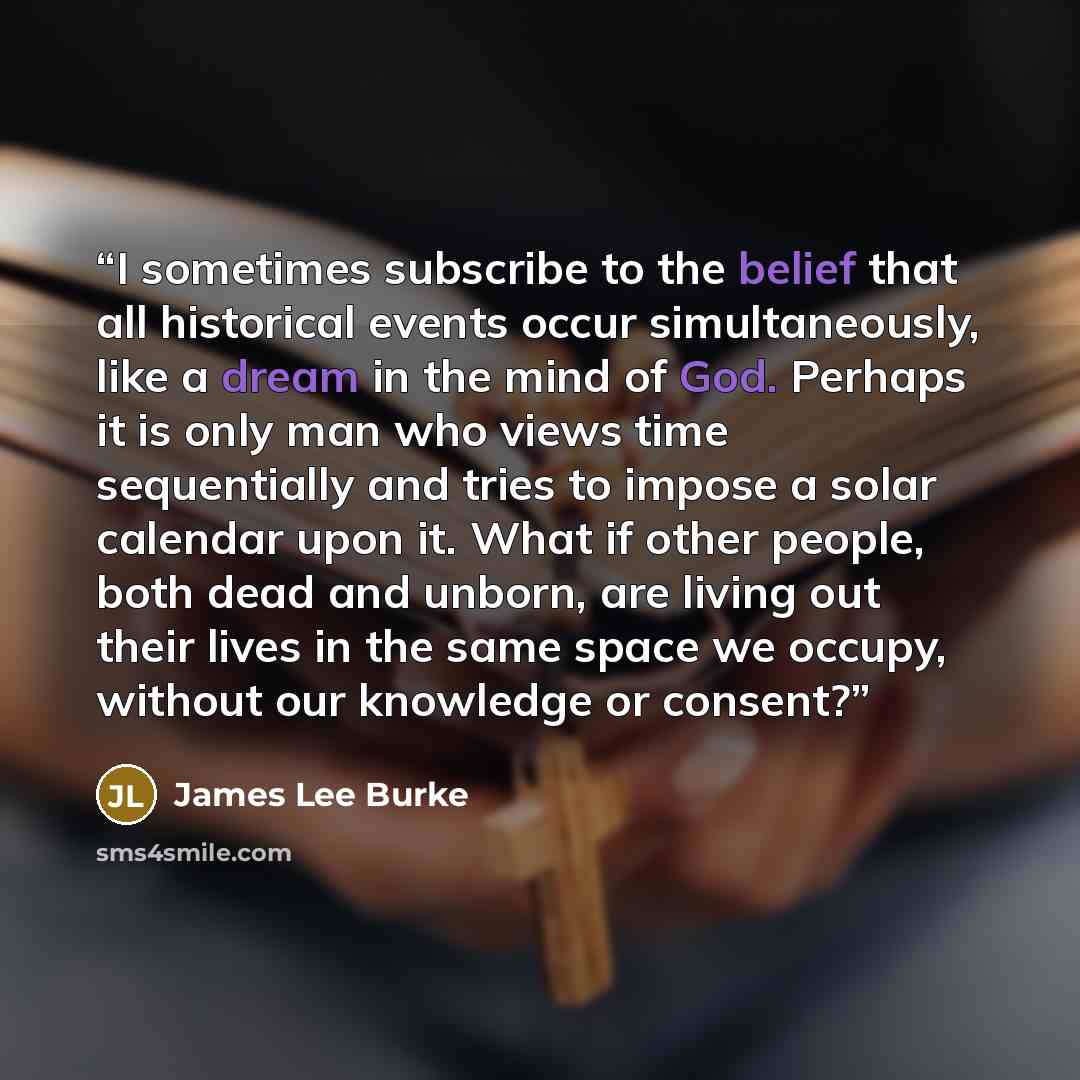 “I sometimes subscribe to the belief that all historical events occur simultaneously, like a dream in the mind of God. Perhaps it is only man who views time sequentially and tries to impose a solar calendar upon it. What if other people, both dead and unborn, are living out their lives in the same…” quote by James Lee Burke