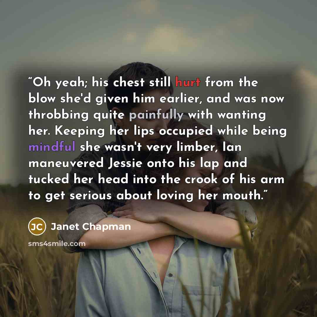 “Oh yeah; his chest still hurt from the blow she'd given him earlier, and was now throbbing quite painfully with wanting her. Keeping her lips occupied while being mindful she wasn't very limber, Ian maneuvered Jessie onto his lap and tucked her head into the crook of his arm to get serious about…” quote by Janet Chapman