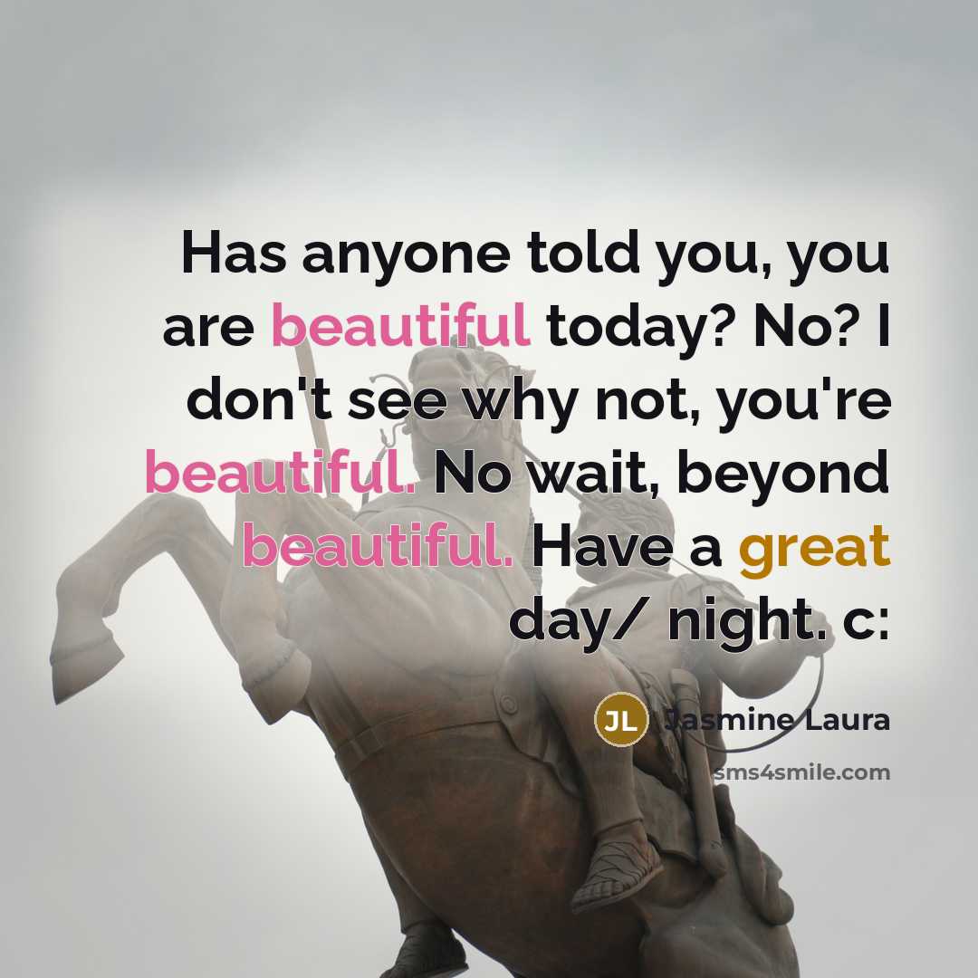 “Has anyone told you, you are beautiful today? No? I don't see why not, you're beautiful. No wait, beyond beautiful. Have a great day/ night. c:” quote by Jasmine Laura
