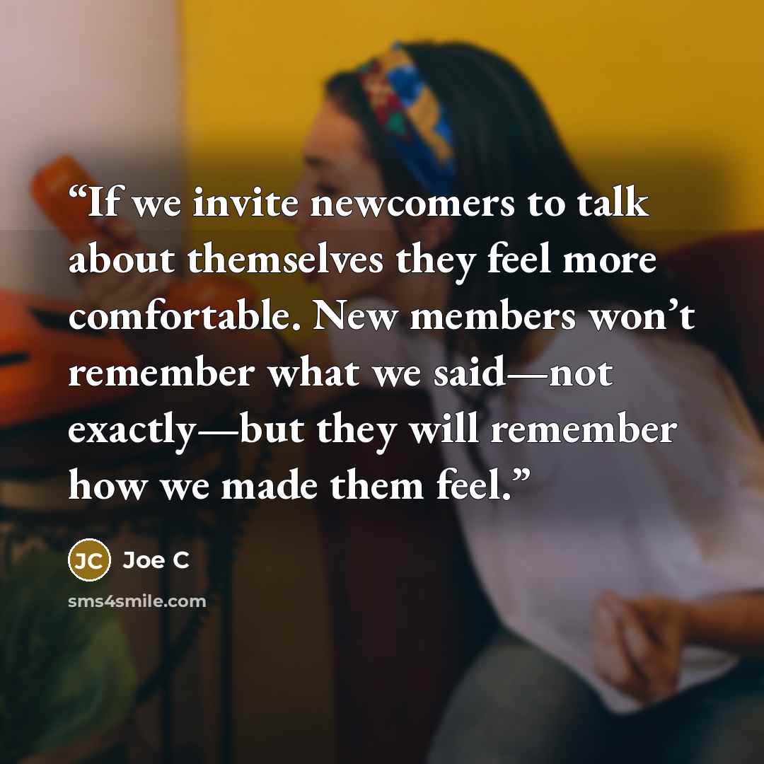 “If we invite newcomers to talk about themselves they feel more comfortable. New members won’t remember what we said—not exactly—but they will remember how we made them feel.” quote by Joe C