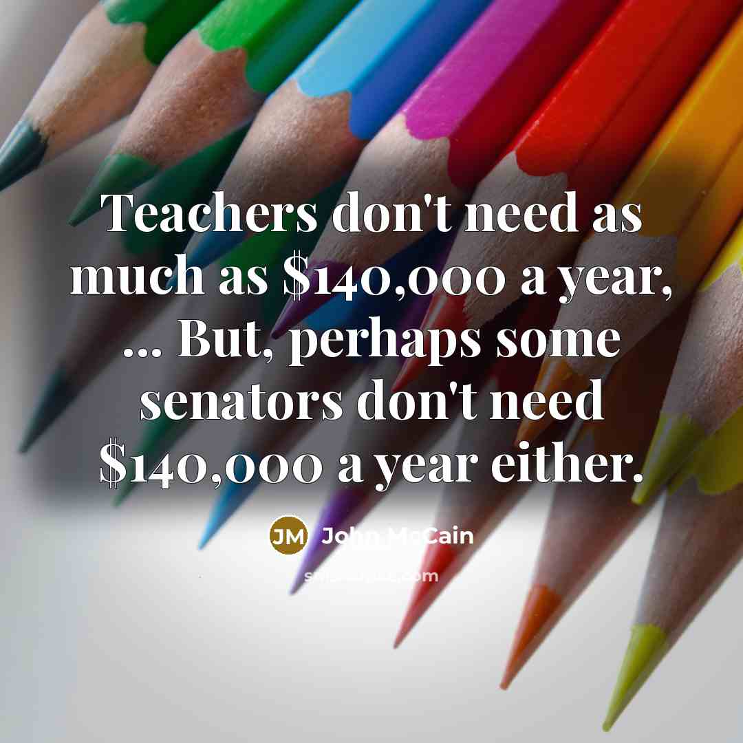 “Teachers don't need as much as $140,000 a year, ... But, perhaps some senators don't need $140,000 a year either.” quote by John McCain