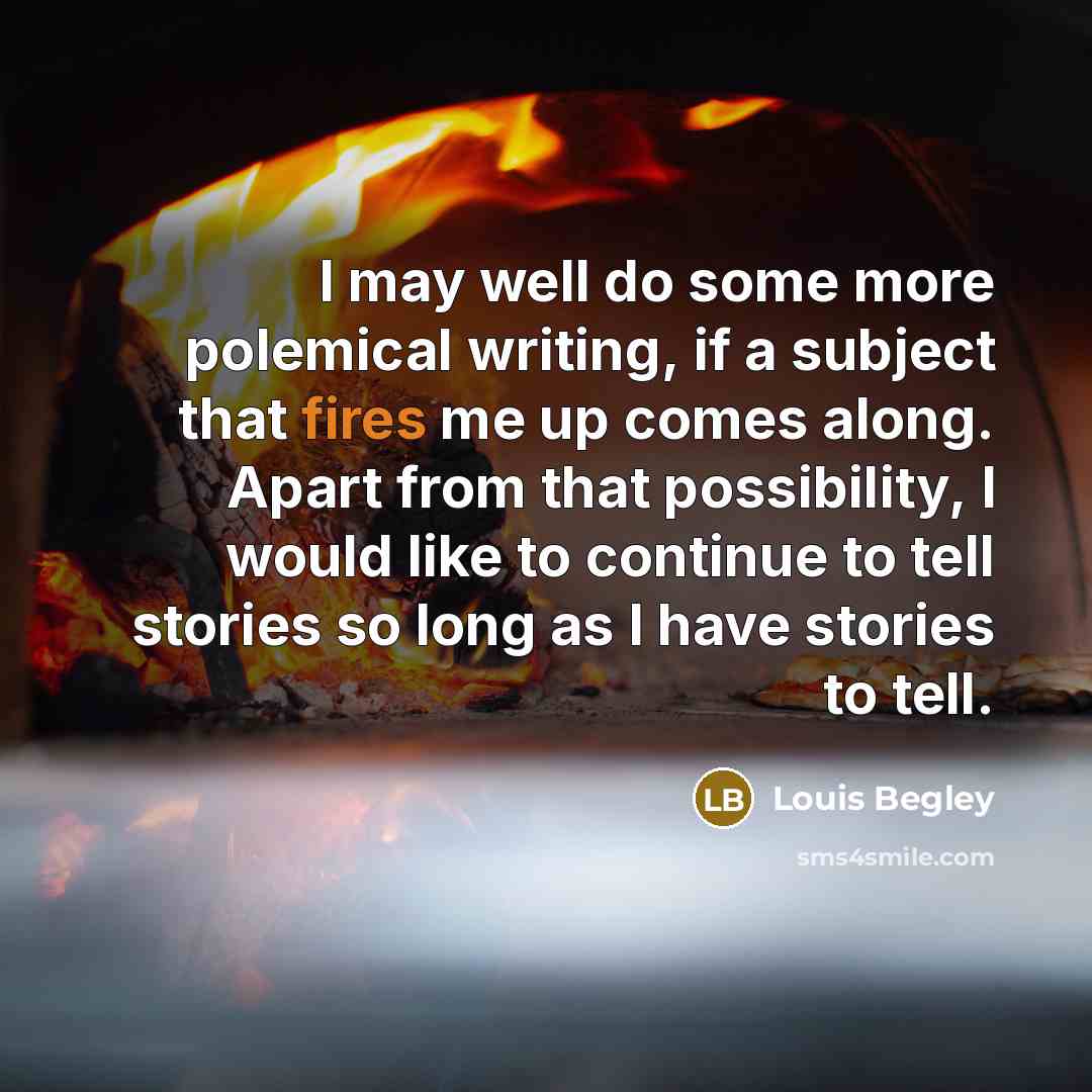 “I may well do some more polemical writing, if a subject that fires me up comes along. Apart from that possibility, I would like to continue to tell stories so long as I have stories to tell.” quote by Louis Begley