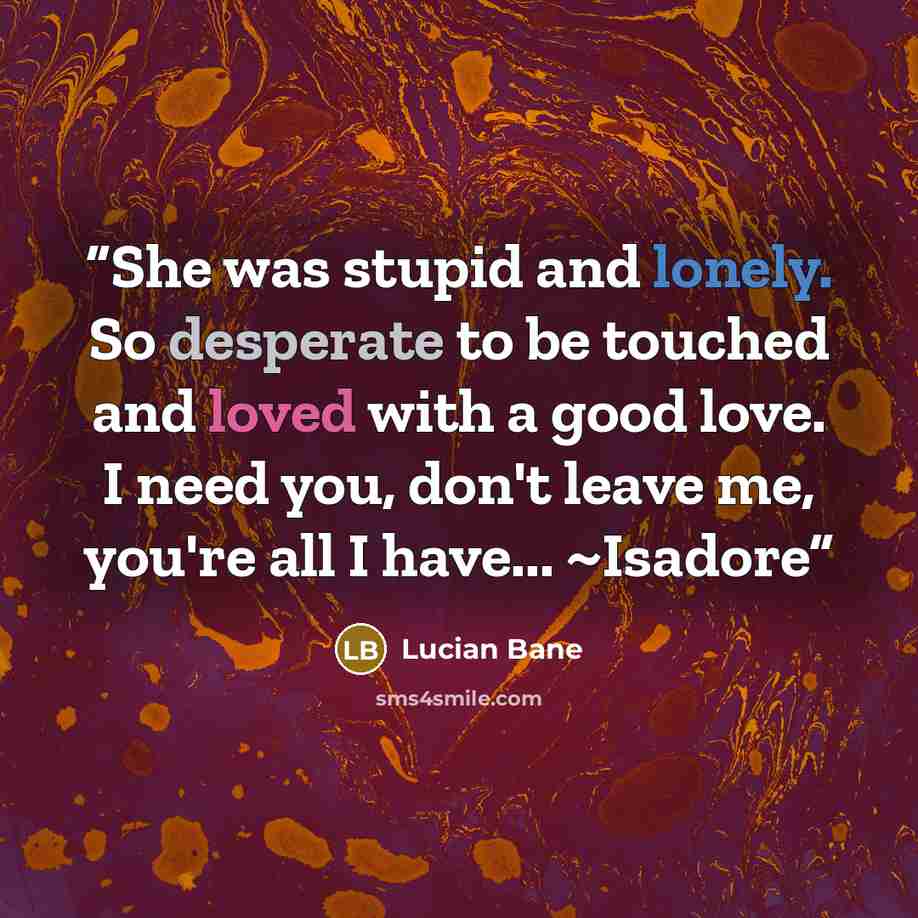 “She was stupid and lonely. So desperate to be touched and loved with a good love. I need you, don't leave me, you're all I have... ~Isadore” quote by Lucian Bane