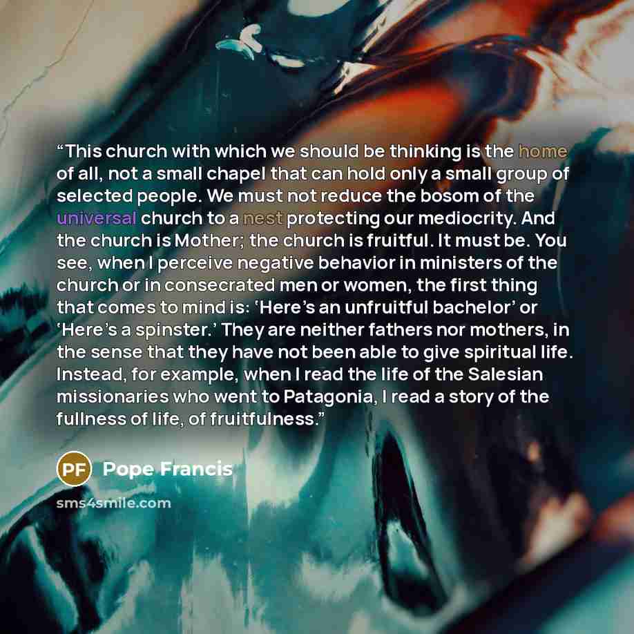 “This church with which we should be thinking is the home of all, not a small chapel that can hold only a small group of selected people. We must not reduce the bosom of the universal church to a nest protecting our mediocrity. And the church is Mother; the church is fruitful. It must be. You see…” quote by Pope Francis