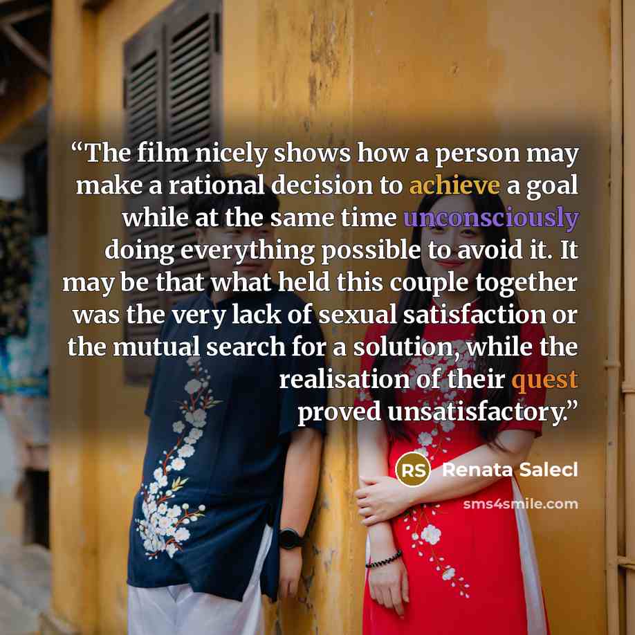 “The film nicely shows how a person may make a rational decision to achieve a goal while at the same time unconsciously doing everything possible to avoid it. It may be that what held this couple together was the very lack of sexual satisfaction or the mutual search for a solution, while the…” quote by Renata Salecl