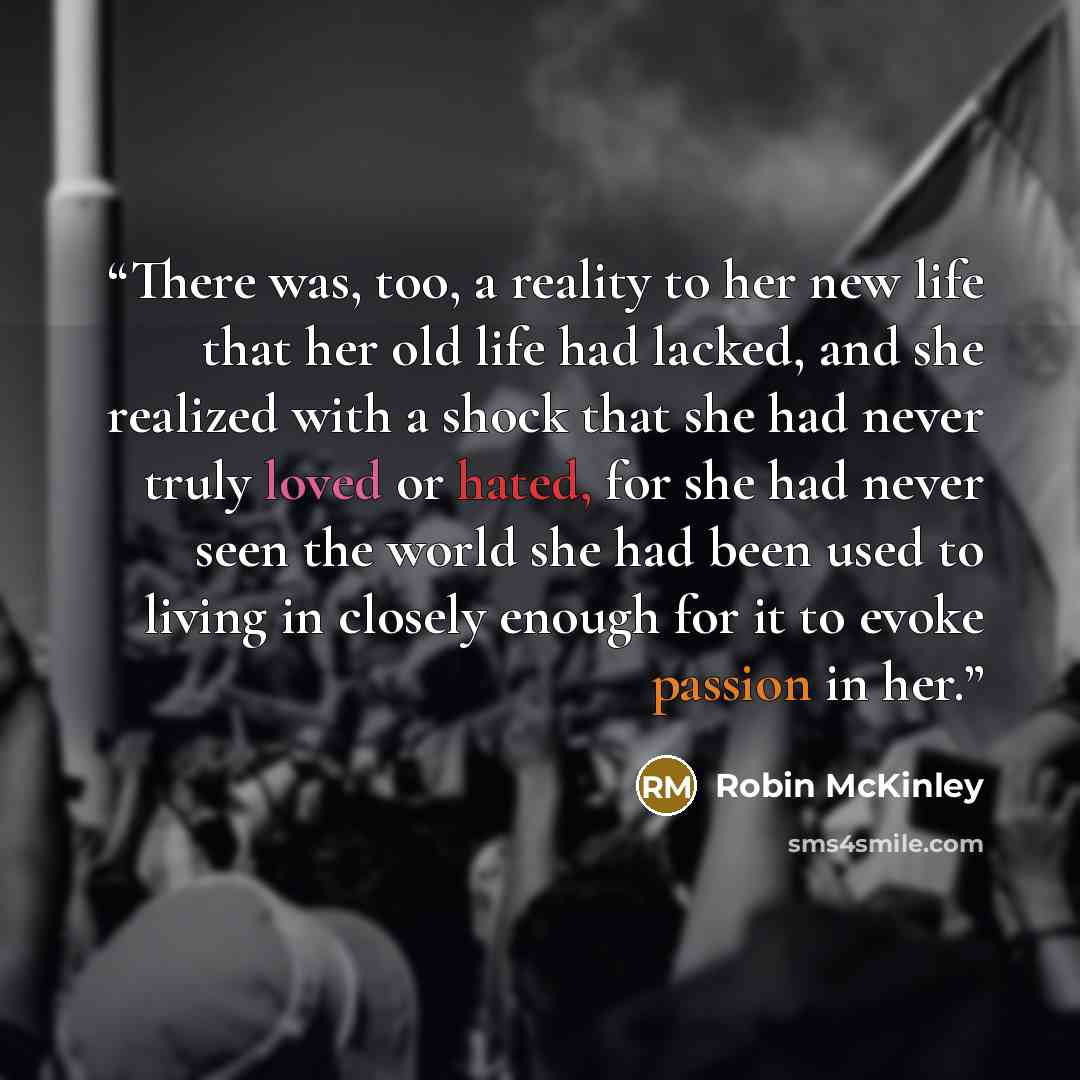 “There was, too, a reality to her new life that her old life had lacked, and she realized with a shock that she had never truly loved or hated, for she had never seen the world she had been used to living in closely enough for it to evoke passion in her.” quote by Robin McKinley