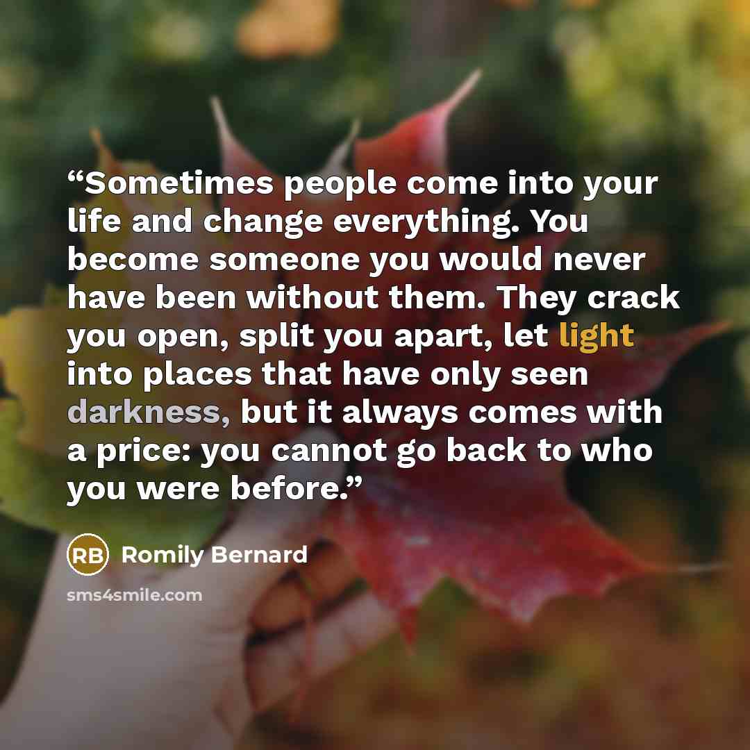 “Sometimes people come into your life and change everything. You become someone you would never have been without them. They crack you open, split you apart, let light into places that have only seen darkness, but it always comes with a price: you cannot go back to who you were before.” quote by Romily Bernard