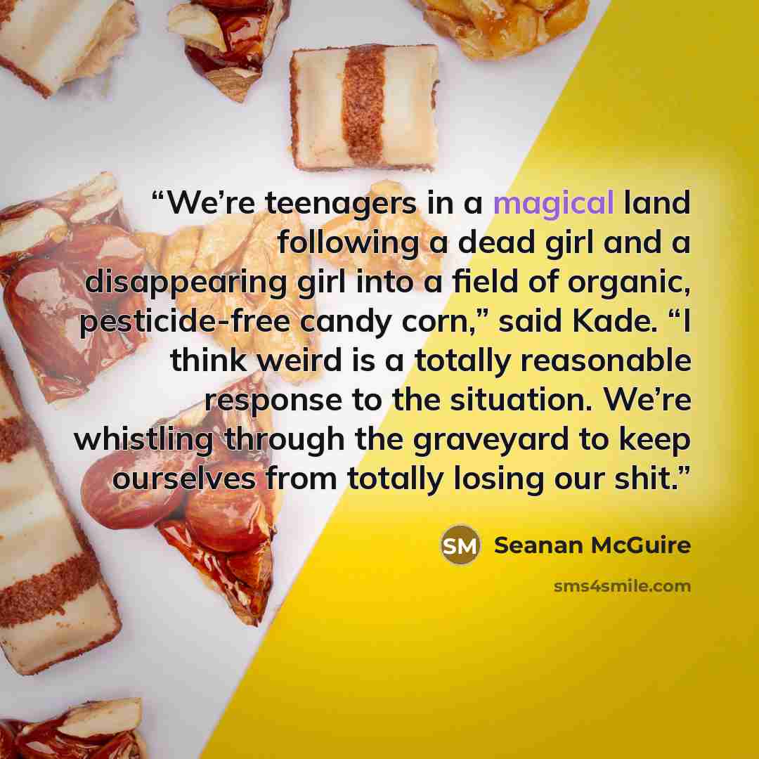 “We’re teenagers in a magical land following a dead girl and a disappearing girl into a field of organic, pesticide-free candy corn,” said Kade. “I think weird is a totally reasonable response to the situation. We’re whistling through the graveyard to keep ourselves from totally losing our shit.” quote by Seanan McGuire