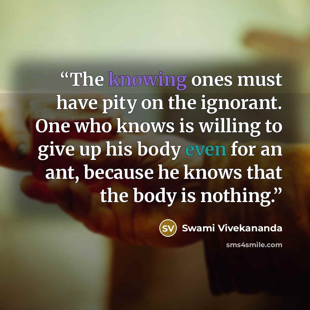 “The knowing ones must have pity on the ignorant. One who knows is willing to give up his body even for an ant, because he knows that the body is nothing.” quote by Swami Vivekananda