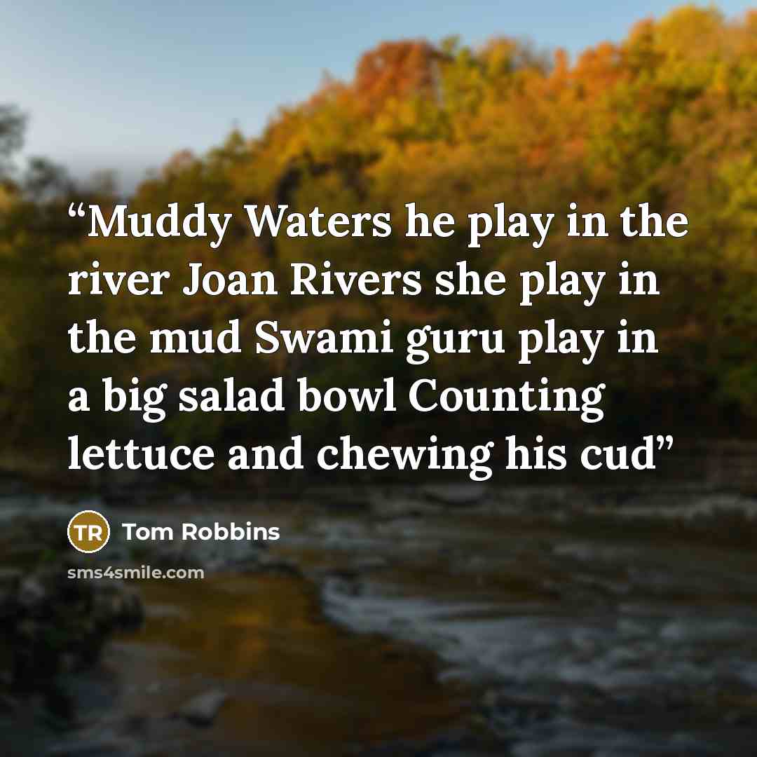 “Muddy Waters he play in the river Joan Rivers she play in the mud Swami guru play in a big salad bowl Counting lettuce and chewing his cud” quote by Tom Robbins