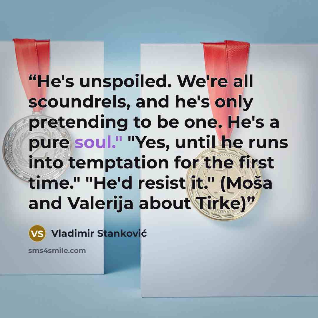 “He's unspoiled. We're all scoundrels, and he's only pretending to be one. He's a pure soul." "Yes, until he runs into temptation for the first time." "He'd resist it." (Moša and Valerija about Tirke)” quote by Vladimir Stanković