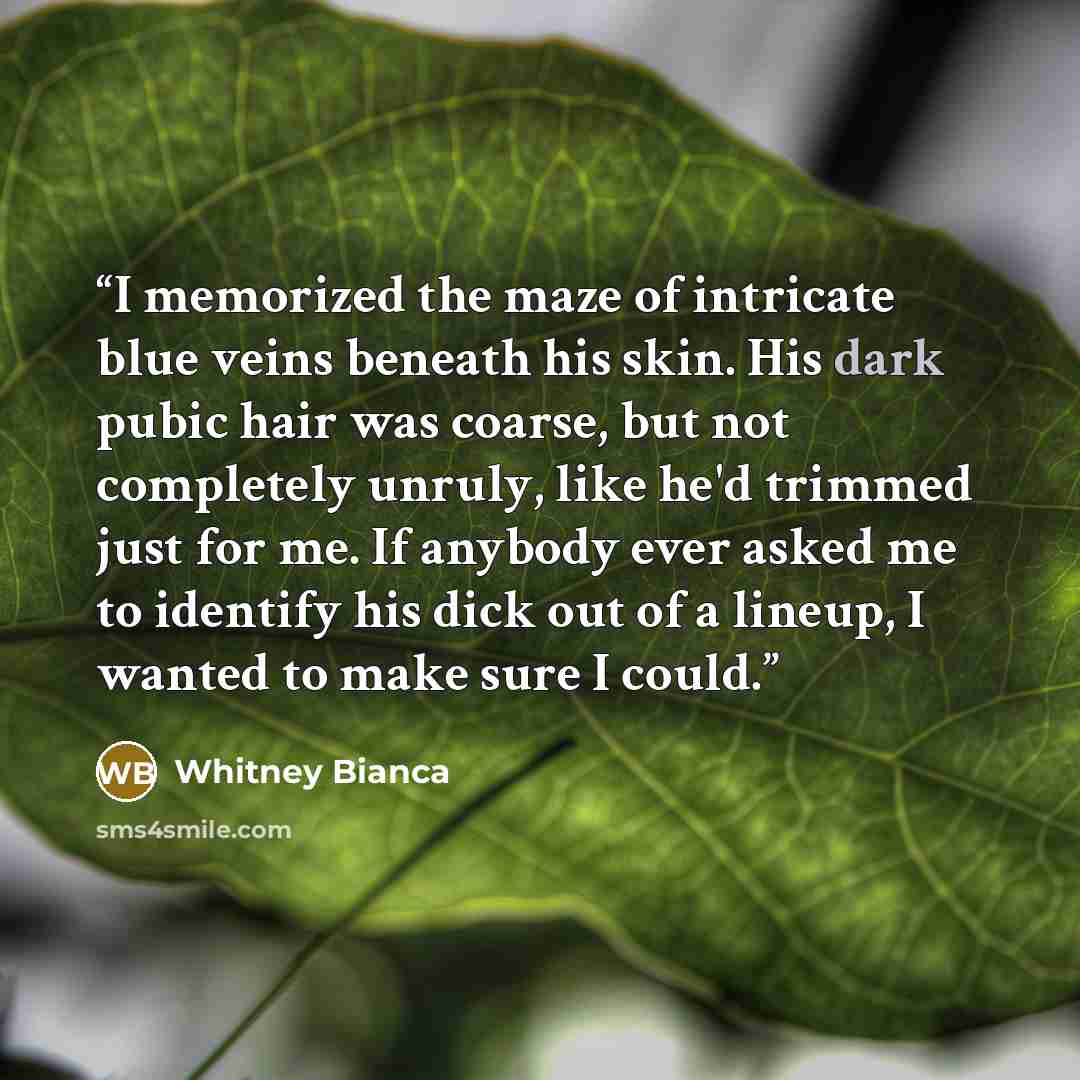 “I memorized the maze of intricate blue veins beneath his skin. His dark pubic hair was coarse, but not completely unruly, like he'd trimmed just for me. If anybody ever asked me to identify his dick out of a lineup, I wanted to make sure I could.” quote by Whitney Bianca