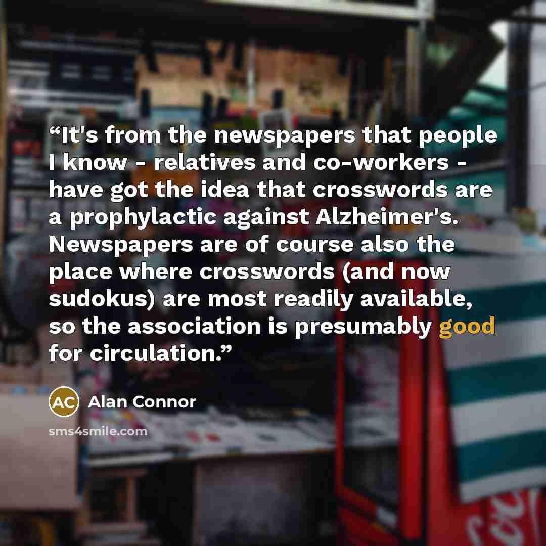 “It's from the newspapers that people I know - relatives and co-workers - have got the idea that crosswords are a prophylactic against Alzheimer's. Newspapers are of course also the place where crosswords (and now sudokus) are most readily available, so the association is presumably good for…” quote by Alan Connor