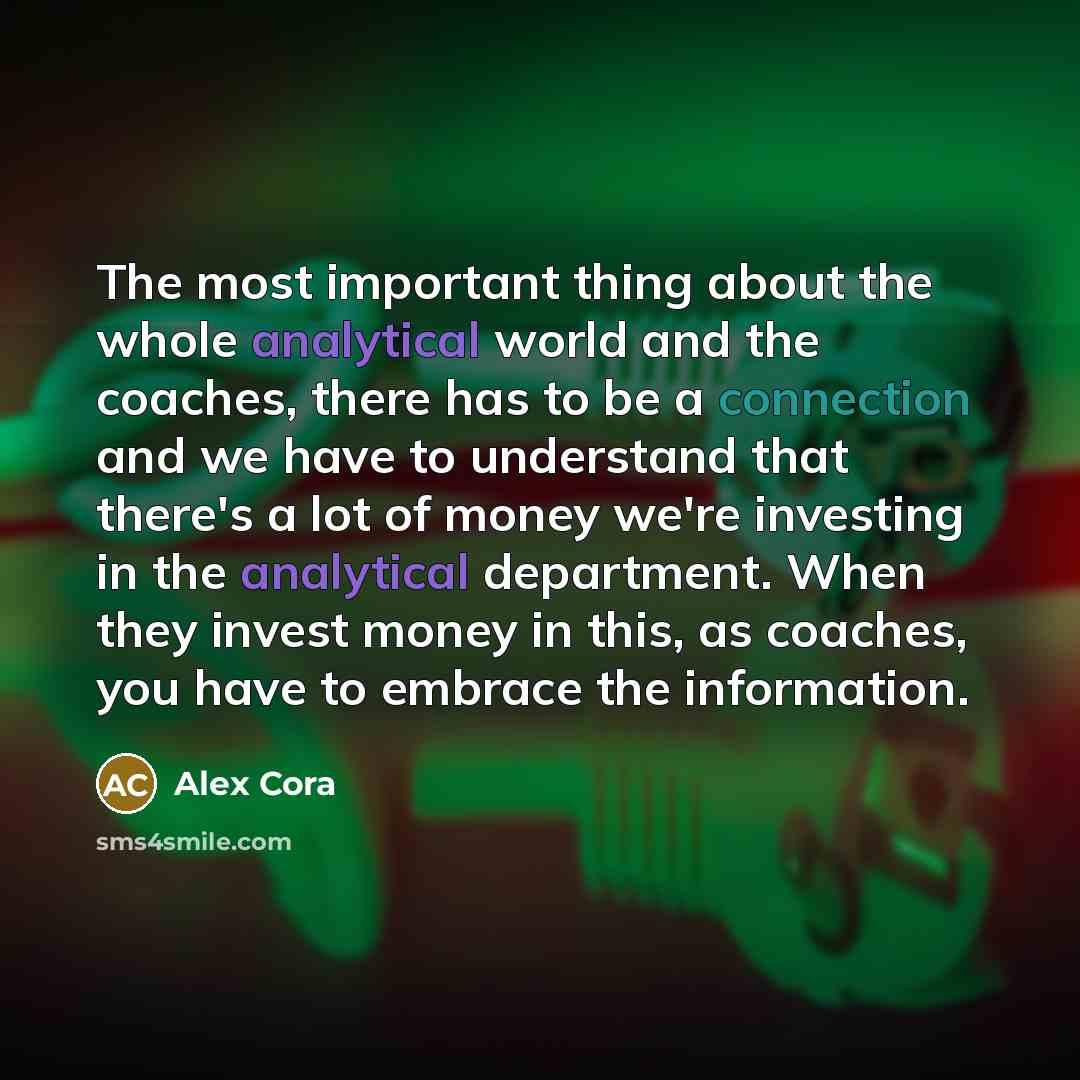 “The most important thing about the whole analytical world and the coaches, there has to be a connection and we have to understand that there's a lot of money we're investing in the analytical department. When they invest money in this, as coaches, you have to embrace the information.” quote by Alex Cora