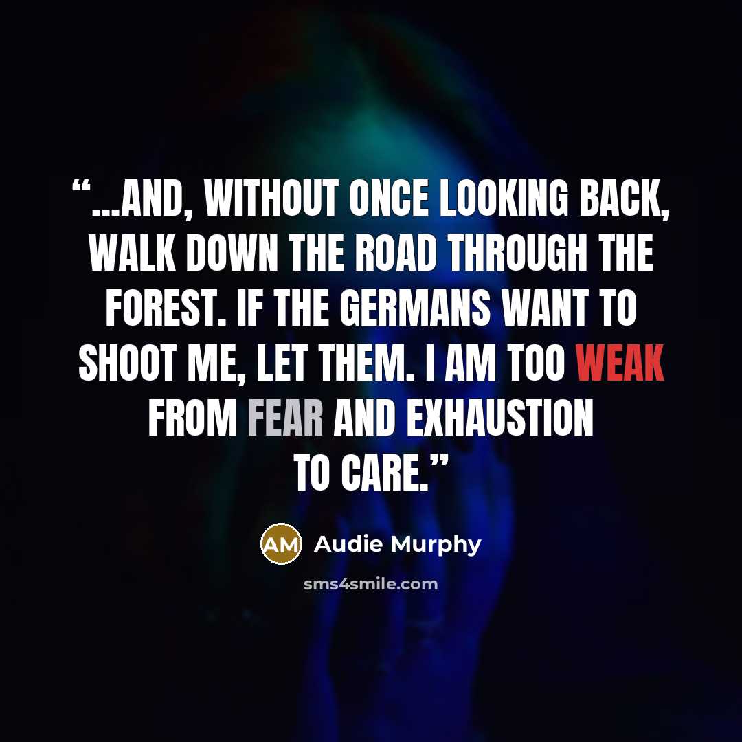“...and, without once looking back, walk down the road through the forest. If the Germans want to shoot me, let them. I am too weak from fear and exhaustion to care.” quote by Audie Murphy