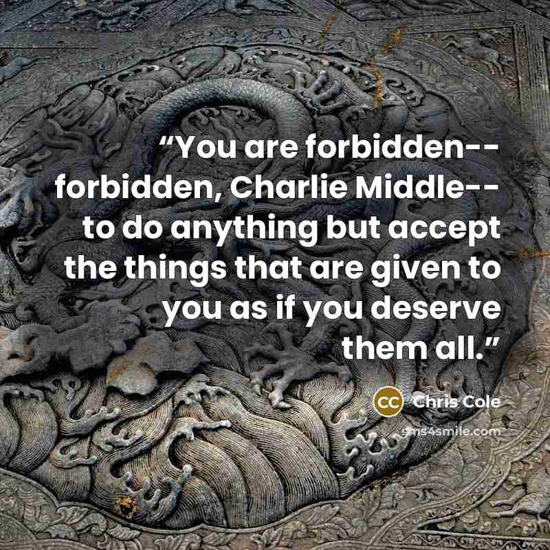 “You are forbidden-- forbidden, Charlie Middle-- to do anything but accept the things that are given to you as if you deserve them all.” quote by Chris Cole