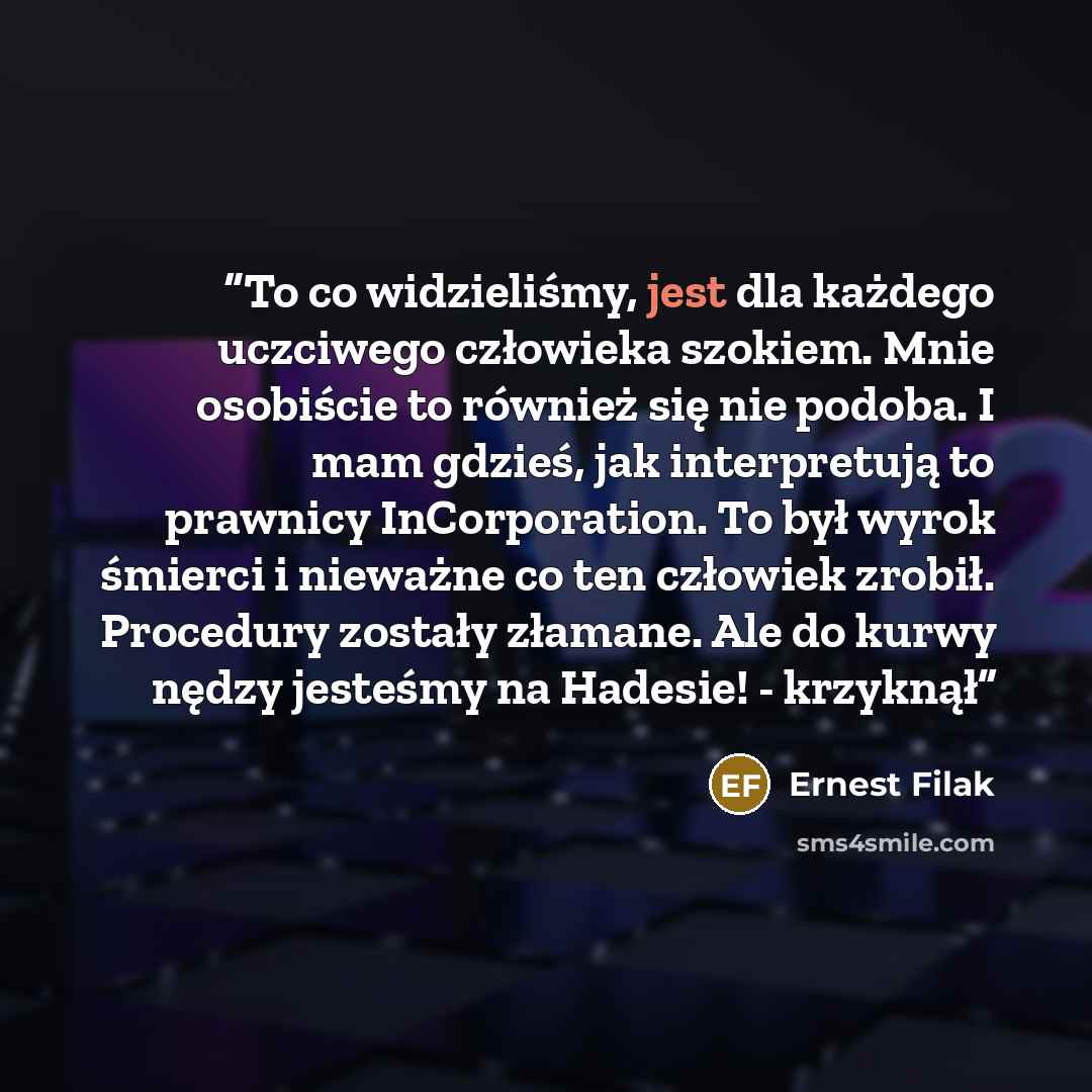 “To co widzieliśmy, jest dla każdego uczciwego człowieka szokiem. Mnie osobiście to również się nie podoba. I mam gdzieś, jak interpretują to prawnicy InCorporation. To był wyrok śmierci i nieważne co ten człowiek zrobił. Procedury zostały złamane. Ale do kurwy nędzy jesteśmy na Hadesie! - krzyknął” quote by Ernest Filak