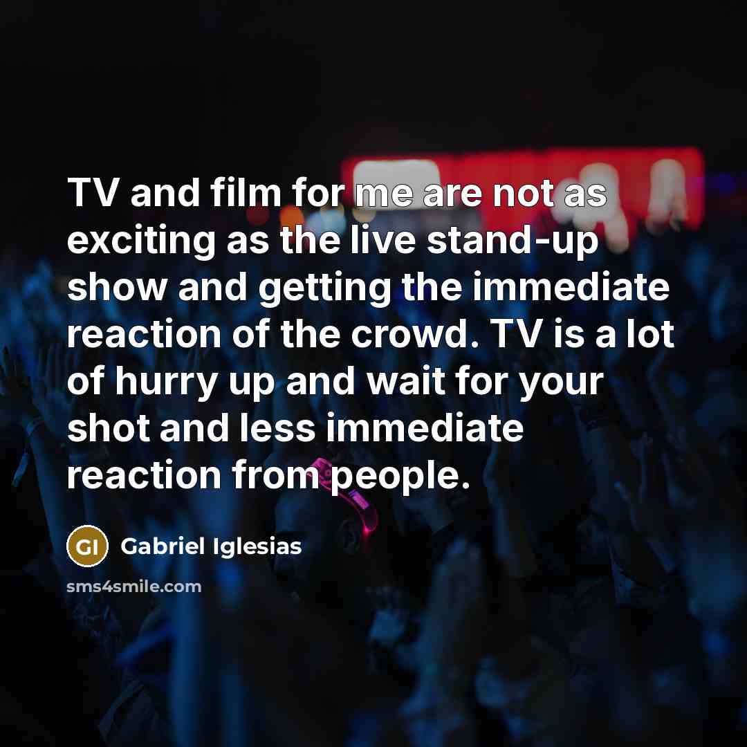 “TV and film for me are not as exciting as the live stand-up show and getting the immediate reaction of the crowd. TV is a lot of hurry up and wait for your shot and less immediate reaction from people.” quote by Gabriel Iglesias