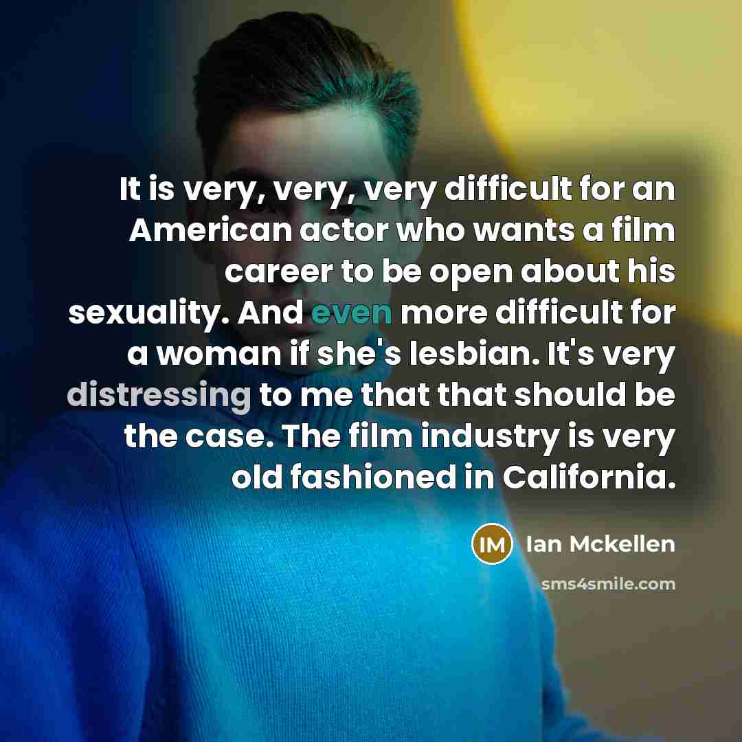 “It is very, very, very difficult for an American actor who wants a film career to be open about his sexuality. And even more difficult for a woman if she's lesbian. It's very distressing to me that that should be the case. The film industry is very old fashioned in California.” quote by Ian Mckellen