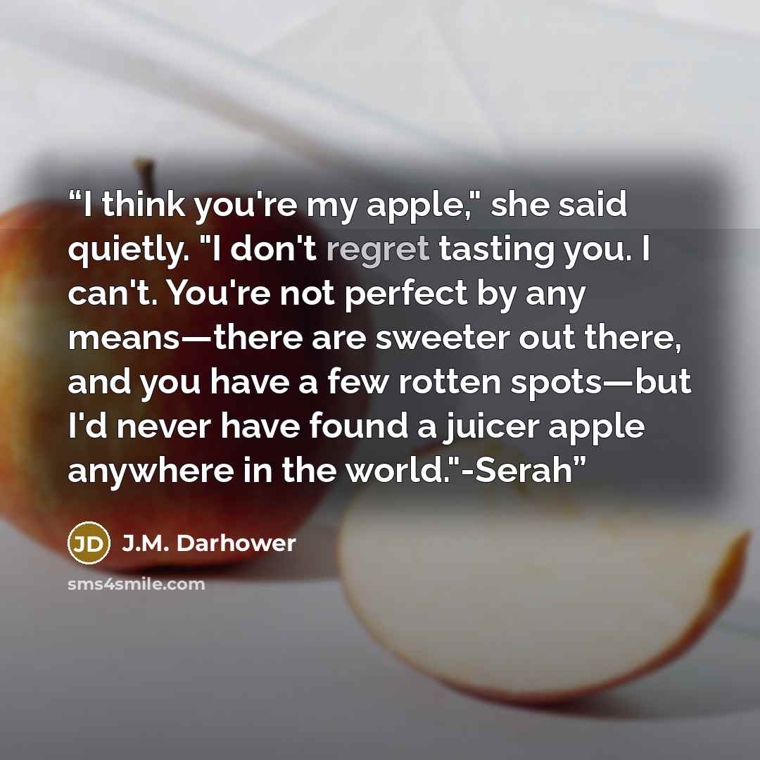 “I think you're my apple," she said quietly. "I don't regret tasting you. I can't. You're not perfect by any means—there are sweeter out there, and you have a few rotten spots—but I'd never have found a juicer apple anywhere in the world."-Serah” quote by J.M. Darhower