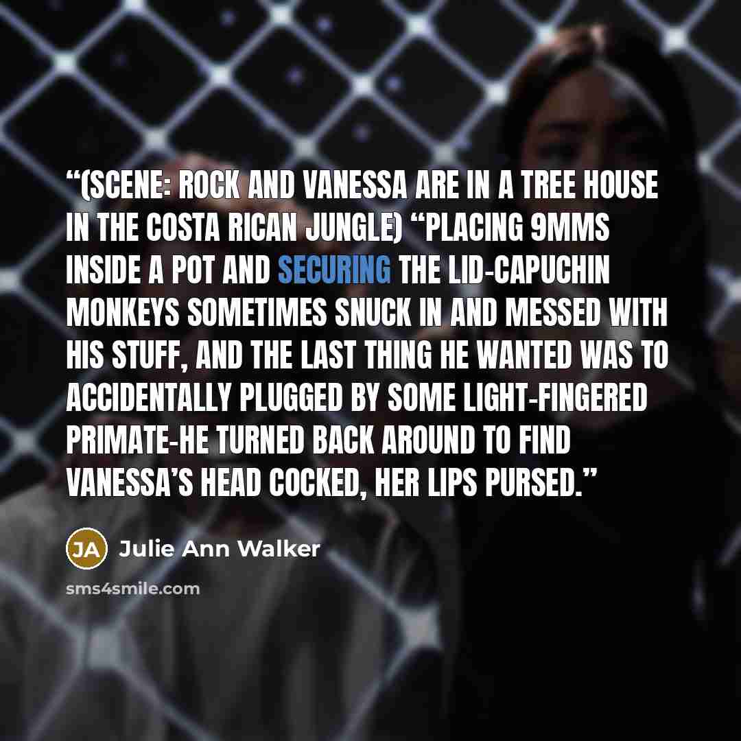 “(scene: Rock and Vanessa are in a tree house in the Costa Rican jungle) “Placing 9mms inside a pot and securing the lid–capuchin monkeys sometimes snuck in and messed with his stuff, and the last thing he wanted was to accidentally plugged by some light-fingered primate–he turned back around to…” quote by Julie Ann Walker