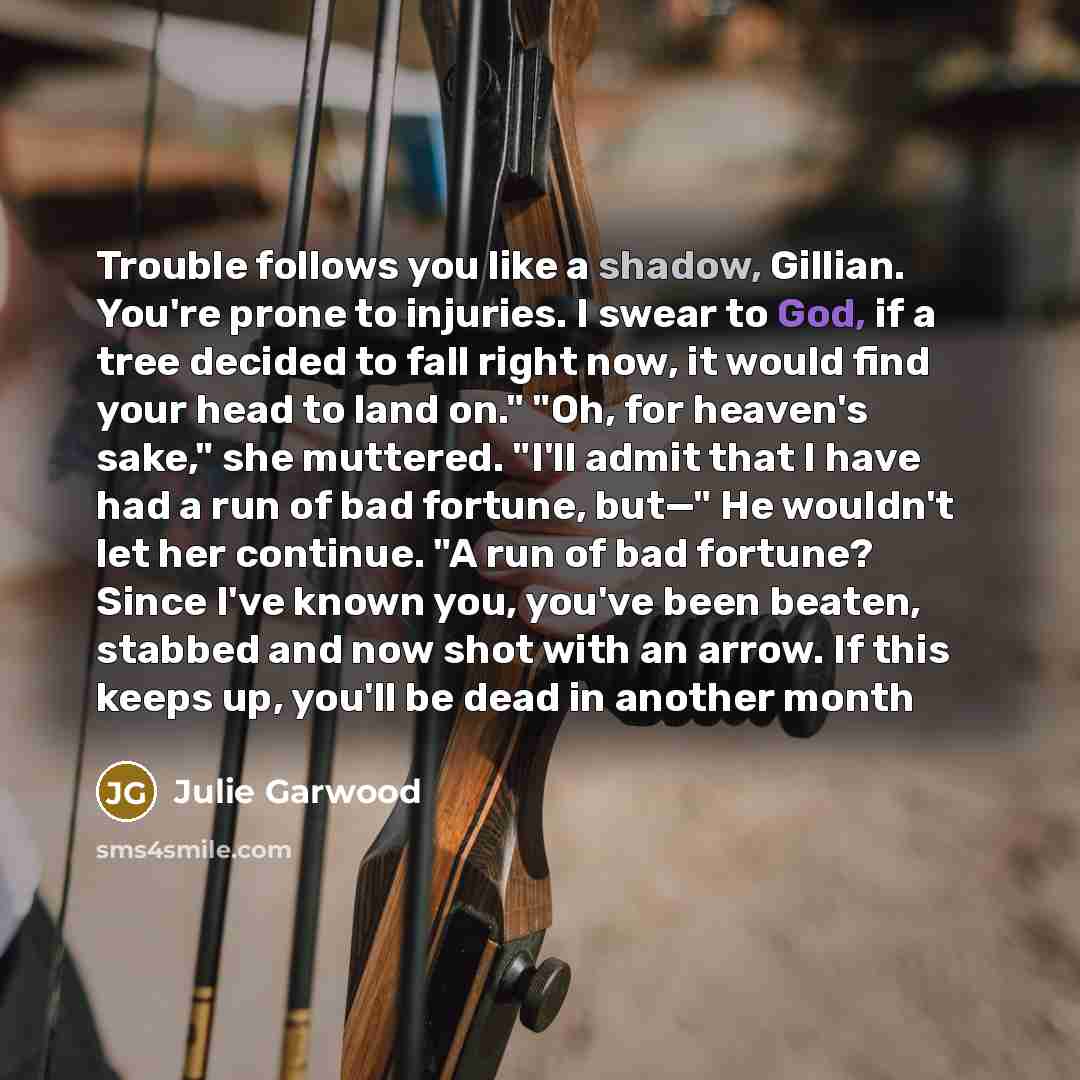 “Trouble follows you like a shadow, Gillian. You're prone to injuries. I swear to God, if a tree decided to fall right now, it would find your head to land on." "Oh, for heaven's sake," she muttered. "I'll admit that I have had a run of bad fortune, but—" He wouldn't let her continue. "A run of bad…” quote by Julie Garwood