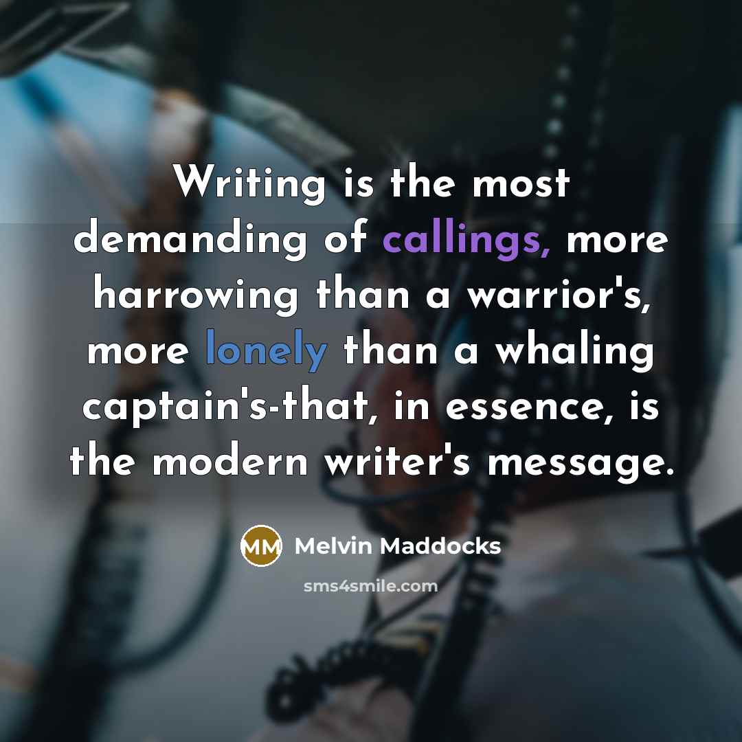 “Writing is the most demanding of callings, more harrowing than a warrior's, more lonely than a whaling captain's-that, in essence, is the modern writer's message.” quote by Melvin Maddocks