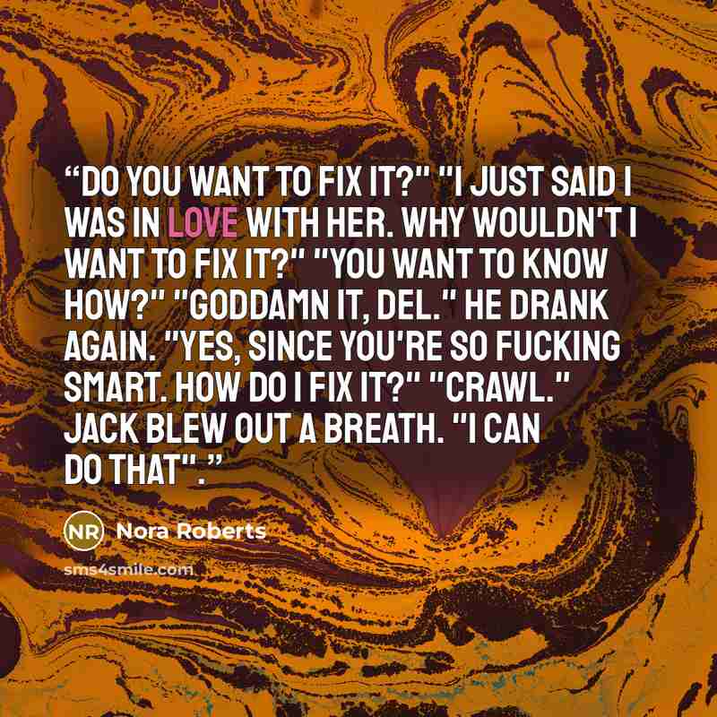 “Do you want to fix it?" "I just said I was in love with her. Why wouldn't I want to fix it?" "You want to know how?" "Goddamn it, Del." He drank again. "Yes, since you're so fucking smart. How do I fix it?" "Crawl." Jack blew out a breath. "I can do that".” quote by Nora Roberts